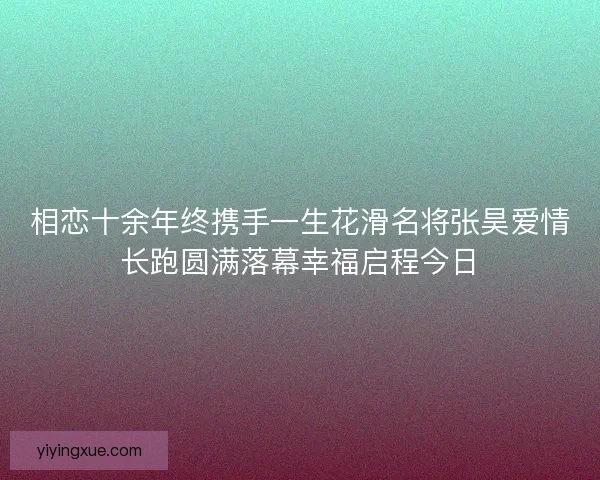 相恋十余年终携手一生花滑名将张昊爱情长跑圆满落幕幸福启程今日