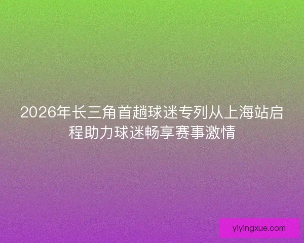 2026年长三角首趟球迷专列从上海站启程助力球迷畅享赛事激情
