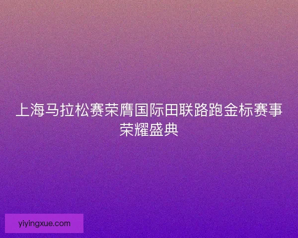 上海马拉松赛荣膺国际田联路跑金标赛事荣耀盛典