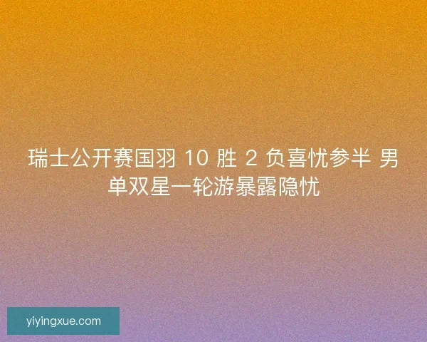 瑞士公开赛国羽 10 胜 2 负喜忧参半 男单双星一轮游暴露隐忧
