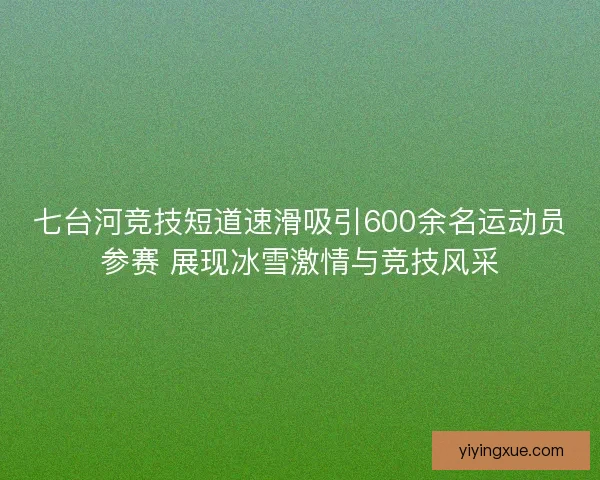 七台河竞技短道速滑吸引600余名运动员参赛 展现冰雪激情与竞技风采