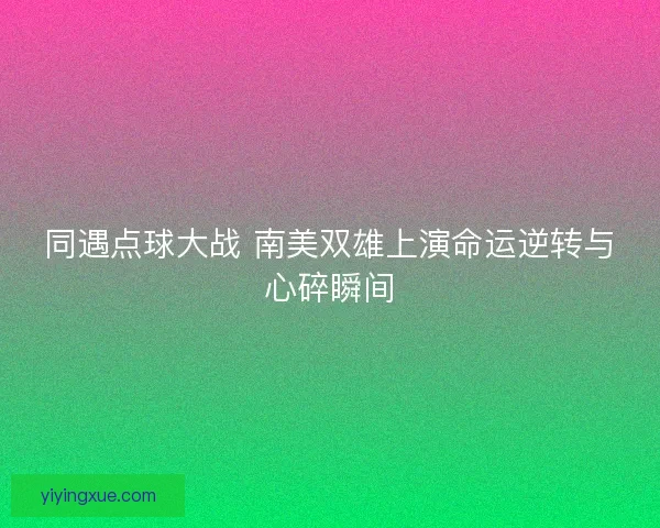 同遇点球大战 南美双雄上演命运逆转与心碎瞬间
