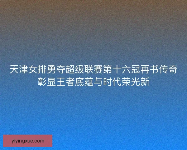 天津女排勇夺超级联赛第十六冠再书传奇彰显王者底蕴与时代荣光新 天津女排勇夺超级联赛第十六冠再书传奇彰显王者底蕴与时代荣光新