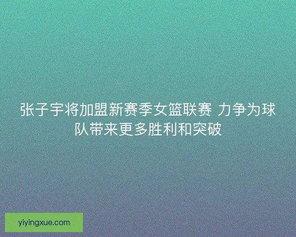 张子宇将加盟新赛季女篮联赛 力争为球队带来更多胜利和突破