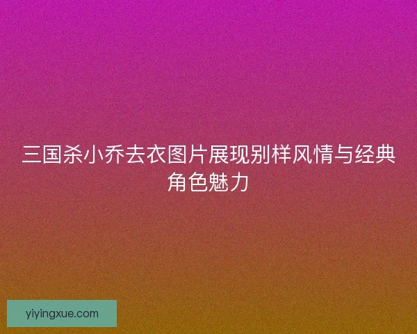 三国杀小乔去衣图片展现别样风情与经典角色魅力