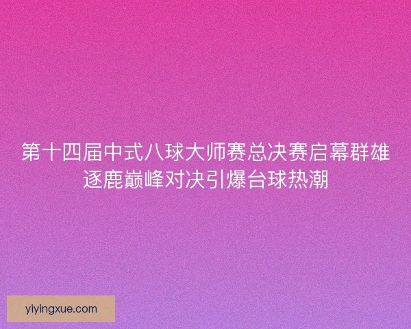 第十四届中式八球大师赛总决赛启幕群雄逐鹿巅峰对决引爆台球热潮