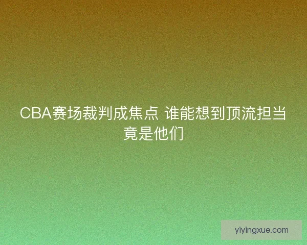CBA赛场裁判成焦点 谁能想到顶流担当竟是他们