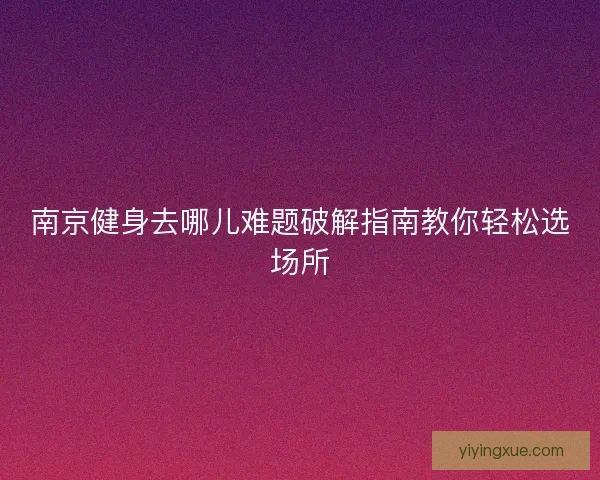 南京健身去哪儿难题破解指南教你轻松选场所 南京健身去哪儿难题破解指南教你轻松选场所