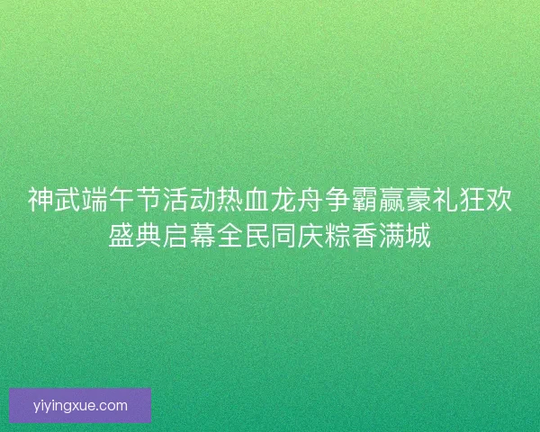 神武端午节活动热血龙舟争霸赢豪礼狂欢盛典启幕全民同庆粽香满城