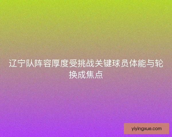 辽宁队阵容厚度受挑战关键球员体能与轮换成焦点 辽宁队阵容厚度受挑战关键球员体能与轮换成焦点