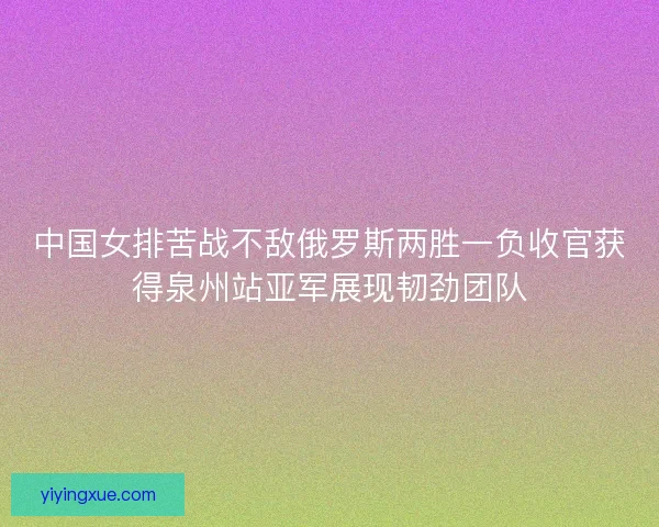 中国女排苦战不敌俄罗斯两胜一负收官获得泉州站亚军展现韧劲团队