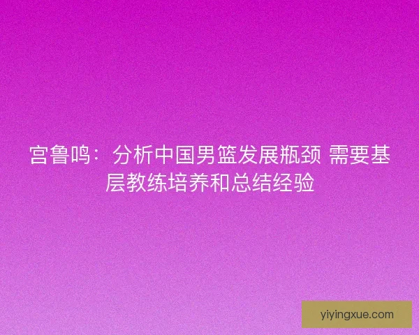 宫鲁鸣：分析中国男篮发展瓶颈 需要基层教练培养和总结经验