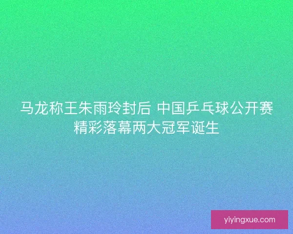 马龙称王朱雨玲封后 中国乒乓球公开赛精彩落幕两大冠军诞生
